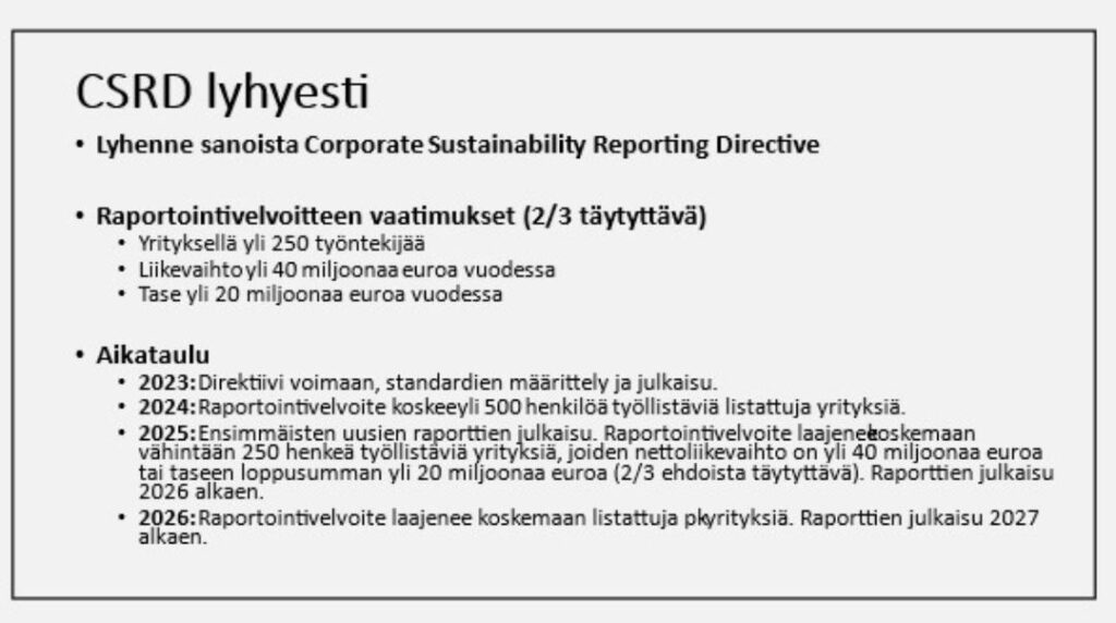 Infolaatikko CSR-direktiivin aikataulusta: Yritykset kuuluvat direktiivin piiriin, jos kaksi kolmesta kriteeristä (yrityksellä yli 250 työntekijää, yrityksen liikevaihto yli 40 miljoonaa euroa, yrityksen tase yli 20 miljoonaa euroa) täyttyy. Direktiivin aikataulu on, että se tulee voimaan vähitellen vuosien 2023-2027 välillä niin, että ensimmäiset (suuret) yritykset alkavat raportoida uuden direktiivin mukaisesti toiminnastaan vuodesta 2024 alkaen.