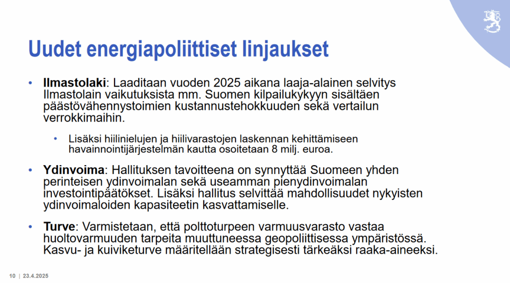 Uudet energiapoliittiset linjaukset Ilmastolaki: Laaditaan vuoden 2025 aikana laaja-alainen selvitys Ilmastolain vaikutuksista mm. Suomen kilpailukykyyn sisältäen päästövähennystoimien kustannustehokkuuden sekä vertailun verrokkimaihin. • Lisäksi hiilinielujen ja hiilivarastojen laskennan kehittämiseen havainnointijärjestelmän kautta osoitetaan 8 milj. euroa. • Ydinvoima: Hallituksen tavoitteena on synnyttää Suomeen yhden perinteisen ydinvoimalan sekä useamman pienydinvoimalan investointipäätökset. Lisäksi hallitus selvittää mahdollisuudet nykyisten ydinvoimaloiden kapasiteetin kasvattamiselle. • Turve: Varmistetaan, että polttoturpeen varmuusvarasto vastaa huoltovarmuuden tarpeita muuttuneessa geopoliittisessa ympäristössä. Kasvu- ja kuiviketurve määritellään strategisesti tärkeäksi raaka-aineeksi. 